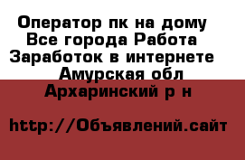 Оператор пк на дому - Все города Работа » Заработок в интернете   . Амурская обл.,Архаринский р-н